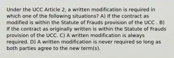 Under the UCC Article 2, a written modification is required in which one of the following situations? A) If the contract as modified is within the Statute of Frauds provision of the UCC . B) If the contract as originally written is within the Statute of Frauds provision of the UCC. C) A written modification is always required. D) A written modification is never required so long as both parties agree to the new term(s).