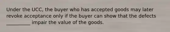 Under the UCC, the buyer who has accepted goods may later revoke acceptance only if the buyer can show that the defects __________ impair the value of the goods.