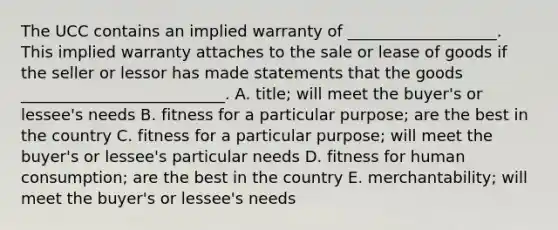 The UCC contains an implied warranty of​ ___________________. This implied warranty attaches to the sale or lease of goods if the seller or lessor has made statements that the goods​ __________________________. A. ​title; will meet the​ buyer's or​ lessee's needs B. fitness for a particular​ purpose; are the best in the country C. fitness for a particular​ purpose; will meet the​ buyer's or​ lessee's particular needs D. fitness for human​ consumption; are the best in the country E. ​merchantability; will meet the​ buyer's or​ lessee's needs