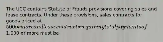 The UCC contains Statute of Frauds provisions covering sales and lease contracts. Under these provisions, sales contracts for goods priced at 500 or more and lease contracts requiring total payments of1,000 or more must be