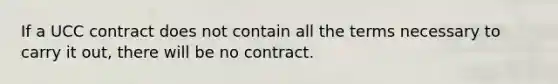 If a UCC contract does not contain all the terms necessary to carry it out, there will be no contract.