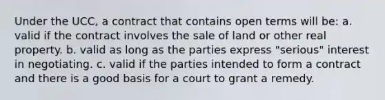 Under the UCC, a contract that contains open terms will be: a. valid if the contract involves the sale of land or other real property. b. valid as long as the parties express "serious" interest in negotiating. c. valid if the parties intended to form a contract and there is a good basis for a court to grant a remedy.