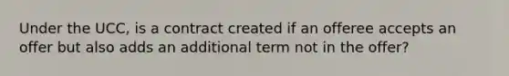 Under the UCC, is a contract created if an offeree accepts an offer but also adds an additional term not in the offer?