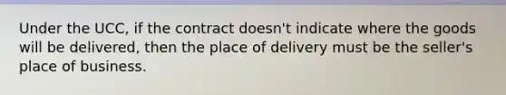 Under the UCC, if the contract doesn't indicate where the goods will be delivered, then the place of delivery must be the seller's place of business.