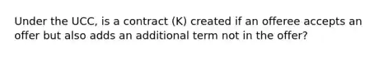 Under the UCC, is a contract (K) created if an offeree accepts an offer but also adds an additional term not in the offer?