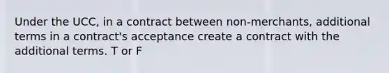 Under the UCC, in a contract between non-merchants, additional terms in a contract's acceptance create a contract with the additional terms. T or F