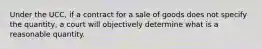 Under the UCC, if a contract for a sale of goods does not specify the quantity, a court will objectively determine what is a reasonable quantity.