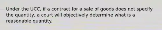 Under the UCC, if a contract for a sale of goods does not specify the quantity, a court will objectively determine what is a reasonable quantity.