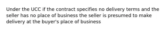 Under the UCC if the contract specifies no delivery terms and the seller has no place of business the seller is presumed to make delivery at the buyer's place of business