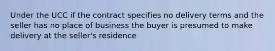 Under the UCC if the contract specifies no delivery terms and the seller has no place of business the buyer is presumed to make delivery at the seller's residence