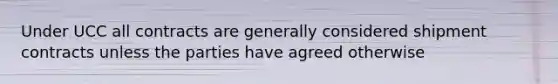 Under UCC all contracts are generally considered shipment contracts unless the parties have agreed otherwise