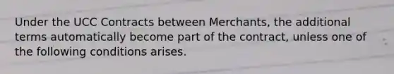 Under the UCC Contracts between Merchants, the additional terms automatically become part of the contract, unless one of the following conditions arises.