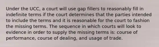 Under the UCC, a court will use gap fillers to reasonably fill in indefinite terms if the court determines that the parties intended to include the terms and it is reasonable for the court to fashion the missing terms. The sequence in which courts will look to evidence in order to supply the missing terms is: course of performance, course of dealing, and usage of trade.