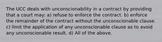 The UCC deals with unconscionability in a contract by providing that a court may: a) refuse to enforce the contract. b) enforce the remainder of the contract without the unconscionable clause. c) limit the application of any unconscionable clause as to avoid any unconscionable result. d) All of the above.