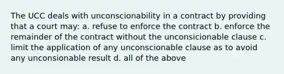 The UCC deals with unconscionability in a contract by providing that a court may: a. refuse to enforce the contract b. enforce the remainder of the contract without the unconsicionable clause c. limit the application of any unconscionable clause as to avoid any unconsionable result d. all of the above