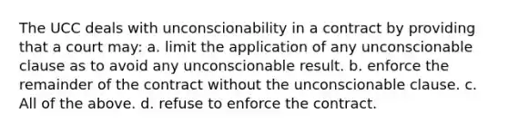 The UCC deals with unconscionability in a contract by providing that a court may: a. limit the application of any unconscionable clause as to avoid any unconscionable result. b. enforce the remainder of the contract without the unconscionable clause. c. All of the above. d. refuse to enforce the contract.