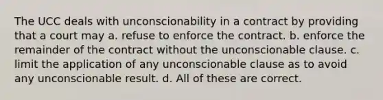 The UCC deals with unconscionability in a contract by providing that a court may a. refuse to enforce the contract. b. enforce the remainder of the contract without the unconscionable clause. c. limit the application of any unconscionable clause as to avoid any unconscionable result. d. All of these are correct.