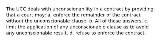 The UCC deals with unconscionability in a contract by providing that a court may: a. enforce the remainder of the contract without the unconscionable clause. b. All of these answers. c. limit the application of any unconscionable clause as to avoid any unconscionable result. d. refuse to enforce the contract.