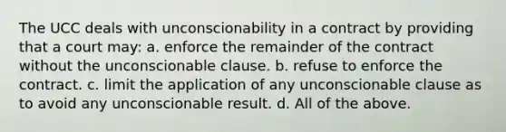 The UCC deals with unconscionability in a contract by providing that a court may: a. enforce the remainder of the contract without the unconscionable clause. b. refuse to enforce the contract. c. limit the application of any unconscionable clause as to avoid any unconscionable result. d. All of the above.