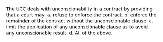 The UCC deals with unconscionability in a contract by providing that a court may: a. refuse to enforce the contract. b. enforce the remainder of the contract without the unconscionable clause. c. limit the application of any unconscionable clause as to avoid any unconscionable result. d. All of the above.