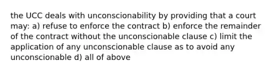 the UCC deals with unconscionability by providing that a court may: a) refuse to enforce the contract b) enforce the remainder of the contract without the unconscionable clause c) limit the application of any unconscionable clause as to avoid any unconscionable d) all of above