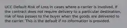 UCC Default Risk of Loss in cases where a carrier is involved. If the contract does not require delivery to a particular destination, risk of loss passes to the buyer when the goods are delivered to the carrier. This is the default if no information is provided.