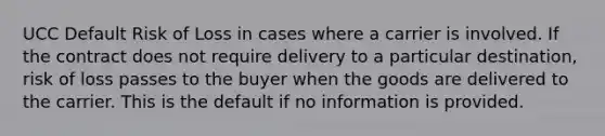 UCC Default Risk of Loss in cases where a carrier is involved. If the contract does not require delivery to a particular destination, risk of loss passes to the buyer when the goods are delivered to the carrier. This is the default if no information is provided.