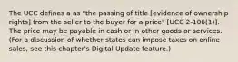 The UCC defines a as "the passing of title [evidence of ownership rights] from the seller to the buyer for a price" [UCC 2-106(1)]. The price may be payable in cash or in other goods or services. (For a discussion of whether states can impose taxes on online sales, see this chapter's Digital Update feature.)