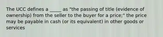 The UCC defines a _____ as "the passing of title (evidence of ownership) from the seller to the buyer for a price;" the price may be payable in cash (or its equivalent) in other goods or services