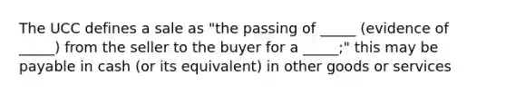 The UCC defines a sale as "the passing of _____ (evidence of _____) from the seller to the buyer for a _____;" this may be payable in cash (or its equivalent) in other goods or services