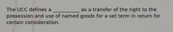 The UCC defines a​ ___________ as a transfer of the right to the possession and use of named goods for a set term in return for certain consideration.