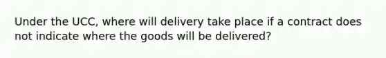 Under the UCC, where will delivery take place if a contract does not indicate where the goods will be delivered?