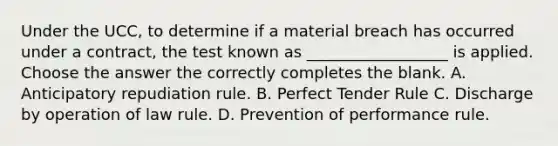 Under the UCC, to determine if a material breach has occurred under a contract, the test known as __________________ is applied. Choose the answer the correctly completes the blank. A. Anticipatory repudiation rule. B. Perfect Tender Rule C. Discharge by operation of law rule. D. Prevention of performance rule.