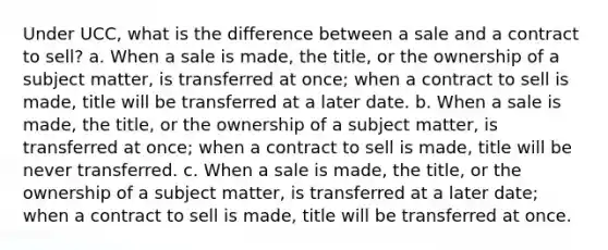 Under UCC, what is the difference between a sale and a contract to sell? a. When a sale is made, the title, or the ownership of a subject matter, is transferred at once; when a contract to sell is made, title will be transferred at a later date. b. When a sale is made, the title, or the ownership of a subject matter, is transferred at once; when a contract to sell is made, title will be never transferred. c. When a sale is made, the title, or the ownership of a subject matter, is transferred at a later date; when a contract to sell is made, title will be transferred at once.