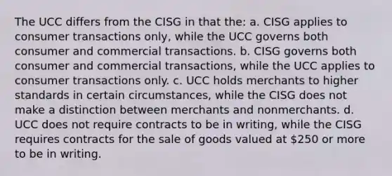 The UCC differs from the CISG in that the: a. CISG applies to consumer transactions only, while the UCC governs both consumer and commercial transactions. b. CISG governs both consumer and commercial transactions, while the UCC applies to consumer transactions only. c. UCC holds merchants to higher standards in certain circumstances, while the CISG does not make a distinction between merchants and nonmerchants. d. UCC does not require contracts to be in writing, while the CISG requires contracts for the sale of goods valued at 250 or more to be in writing.