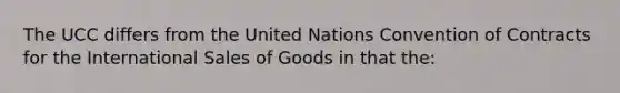 The UCC differs from the United Nations Convention of Contracts for the International Sales of Goods in that the: