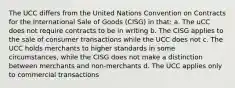 The UCC differs from the United Nations Convention on Contracts for the International Sale of Goods (CISG) in that: a. The uCC does not require contracts to be in writing b. The CISG applies to the sale of consumer transactions while the UCC does not c. The UCC holds merchants to higher standards in some circumstances, while the CISG does not make a distinction between merchants and non-merchants d. The UCC applies only to commercial transactions