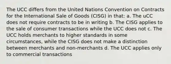 The UCC differs from the United Nations Convention on Contracts for the International Sale of Goods (CISG) in that: a. The uCC does not require contracts to be in writing b. The CISG applies to the sale of consumer transactions while the UCC does not c. The UCC holds merchants to higher standards in some circumstances, while the CISG does not make a distinction between merchants and non-merchants d. The UCC applies only to commercial transactions