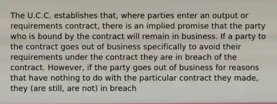 The U.C.C. establishes that, where parties enter an output or requirements contract, there is an implied promise that the party who is bound by the contract will remain in business. If a party to the contract goes out of business specifically to avoid their requirements under the contract they are in breach of the contract. However, if the party goes out of business for reasons that have nothing to do with the particular contract they made, they (are still, are not) in breach