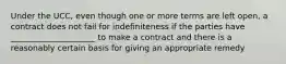 Under the UCC, even though one or more terms are left open, a contract does not fail for indefiniteness if the parties have _____________________ to make a contract and there is a reasonably certain basis for giving an appropriate remedy