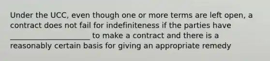 Under the UCC, even though one or more terms are left open, a contract does not fail for indefiniteness if the parties have _____________________ to make a contract and there is a reasonably certain basis for giving an appropriate remedy