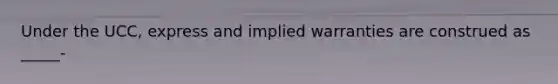 Under the UCC, express and implied warranties are construed as _____-