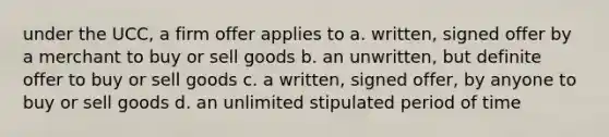 under the UCC, a firm offer applies to a. written, signed offer by a merchant to buy or sell goods b. an unwritten, but definite offer to buy or sell goods c. a written, signed offer, by anyone to buy or sell goods d. an unlimited stipulated period of time