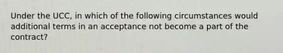 Under the UCC, in which of the following circumstances would additional terms in an acceptance not become a part of the contract?