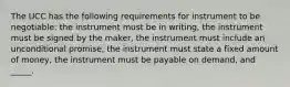 The UCC has the following requirements for instrument to be negotiable: the instrument must be in writing, the instrument must be signed by the maker, the instrument must include an unconditional promise, the instrument must state a fixed amount of money, the instrument must be payable on demand, and _____.