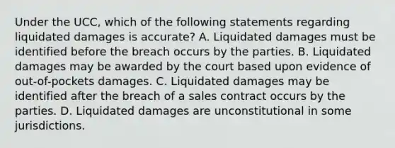 Under the UCC, which of the following statements regarding liquidated damages is accurate? A. Liquidated damages must be identified before the breach occurs by the parties. B. Liquidated damages may be awarded by the court based upon evidence of out-of-pockets damages. C. Liquidated damages may be identified after the breach of a sales contract occurs by the parties. D. Liquidated damages are unconstitutional in some jurisdictions.