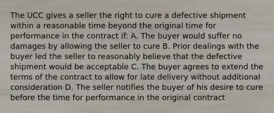 The UCC gives a seller the right to cure a defective shipment within a reasonable time beyond the original time for performance in the contract if: A. The buyer would suffer no damages by allowing the seller to cure B. Prior dealings with the buyer led the seller to reasonably believe that the defective shipment would be acceptable C. The buyer agrees to extend the terms of the contract to allow for late delivery without additional consideration D. The seller notifies the buyer of his desire to cure before the time for performance in the original contract