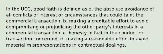 In the UCC, good faith is defined as a. the absolute avoidance of all conflicts of interest or circumstances that could taint the commercial transaction. b. making a creditable effort to avoid compromising or prejudicing the other party's interests in a commercial transaction. c. honesty in fact in the conduct or transaction concerned. d. making a reasonable effort to avoid material misrepresentations in contractual dealings.