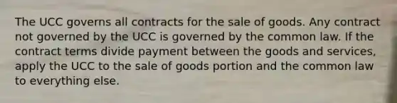 The UCC governs all contracts for the sale of goods. Any contract not governed by the UCC is governed by the common law. If the contract terms divide payment between the goods and services, apply the UCC to the sale of goods portion and the common law to everything else.