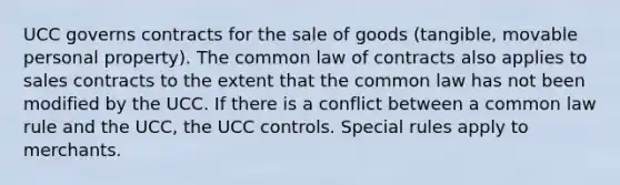 UCC governs contracts for the sale of goods (tangible, movable personal property). The common law of contracts also applies to sales contracts to the extent that the common law has not been modified by the UCC. If there is a conflict between a common law rule and the UCC, the UCC controls. Special rules apply to merchants.